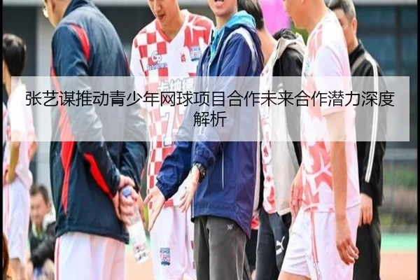 张艺谋推动青少年网球项目合作未来合作潜力深度解析